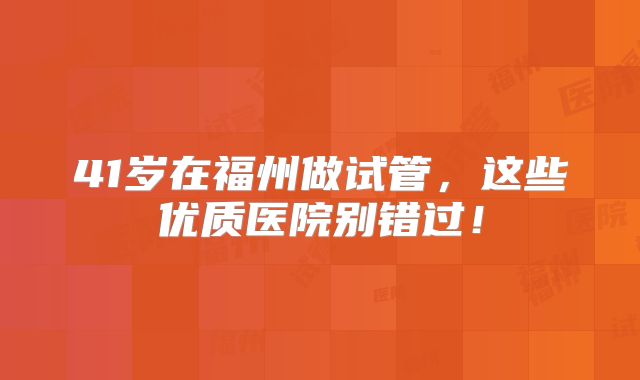 41岁在福州做试管，这些优质医院别错过！