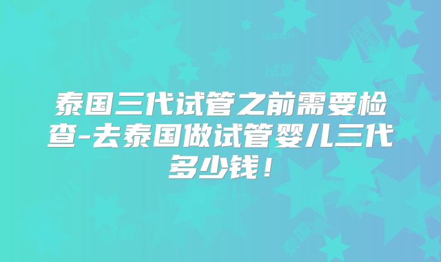 泰国三代试管之前需要检查-去泰国做试管婴儿三代多少钱!