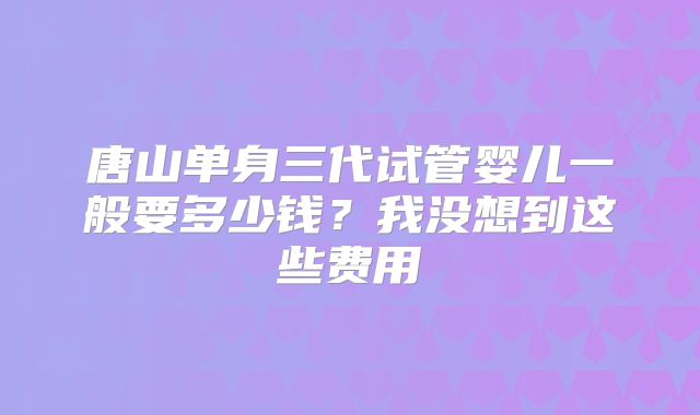 唐山单身三代试管婴儿一般要多少钱？我没想到这些费用