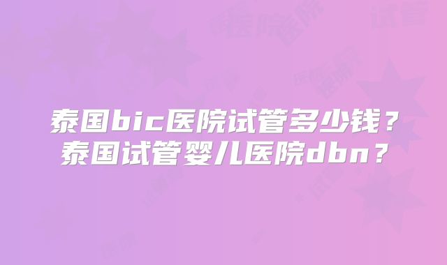 泰国bic医院试管多少钱?泰国试管婴儿医院dbn?
