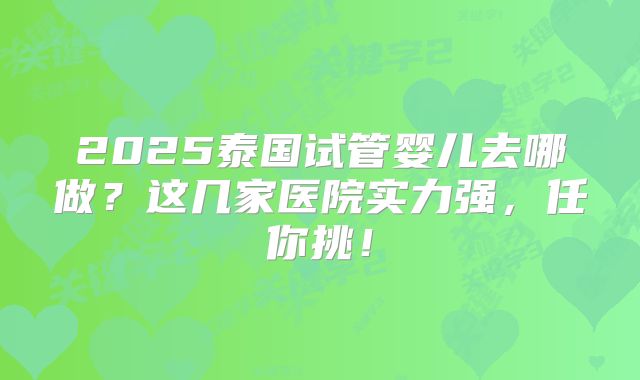 2025泰国试管婴儿去哪做?这几家医院实力强,任你挑!