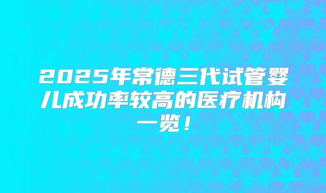 2025年常德三代试管婴儿成功率较高的医疗机构一览！