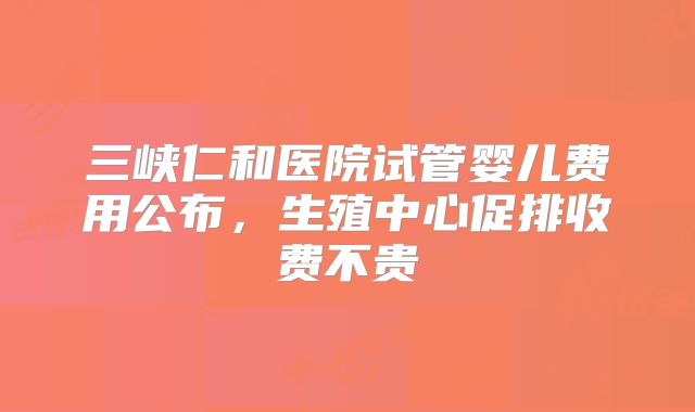 三峡仁和医院试管婴儿费用公布，生殖中心促排收费不贵