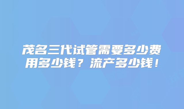 茂名三代试管需要多少费用多少钱?流产多少钱!