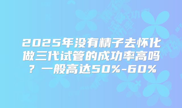 2025年没有精子去怀化做三代试管的成功率高吗?一般高达50%-60%