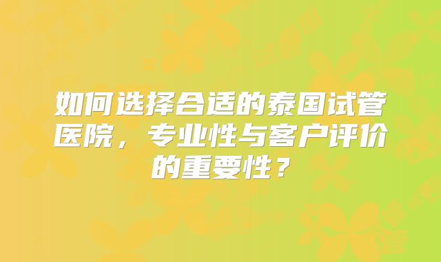 如何选择合适的泰国试管医院,专业性与客户评价的重要性?