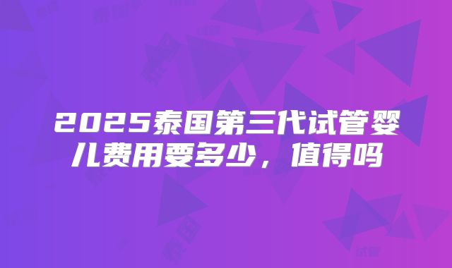 2025泰国第三代试管婴儿费用要多少，值得吗