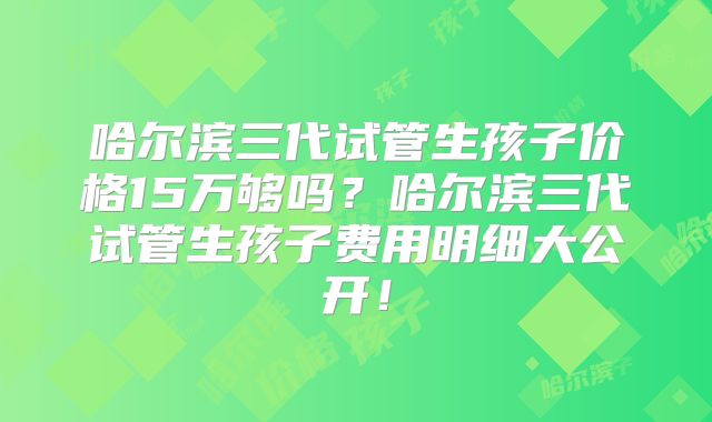 哈尔滨三代试管生孩子价格15万够吗?哈尔滨三代试管生孩子费用明细大公开!
