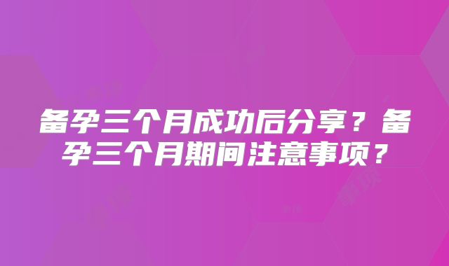 备孕三个月成功后分享？备孕三个月期间注意事项？