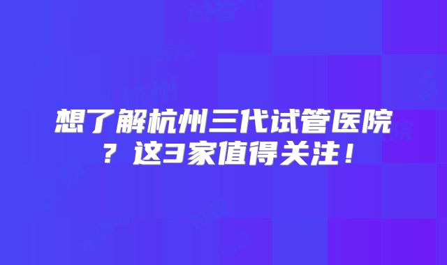 想了解杭州三代试管医院？这3家值得关注！