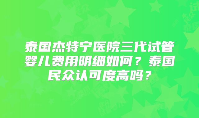 泰国杰特宁医院三代试管婴儿费用明细如何？泰国民众认可度高吗？