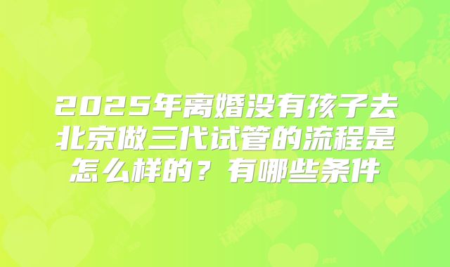 2025年离婚没有孩子去北京做三代试管的流程是怎么样的？有哪些条件