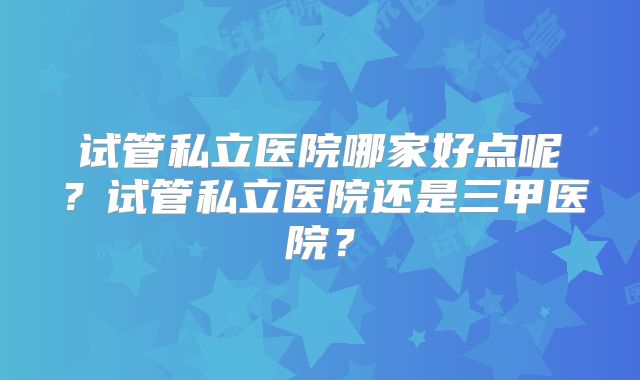 试管私立医院哪家好点呢?试管私立医院还是三甲医院?