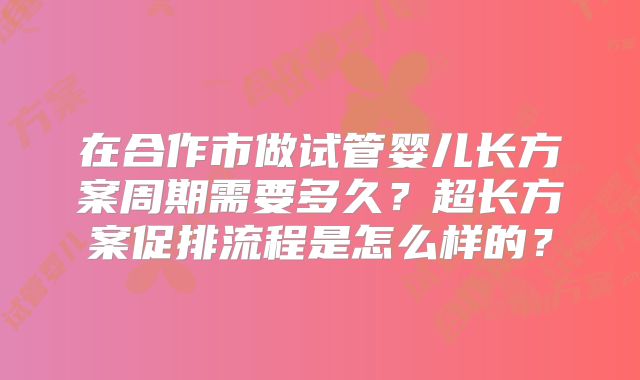 在合作市做试管婴儿长方案周期需要多久?超长方案促排流程是怎么样的?