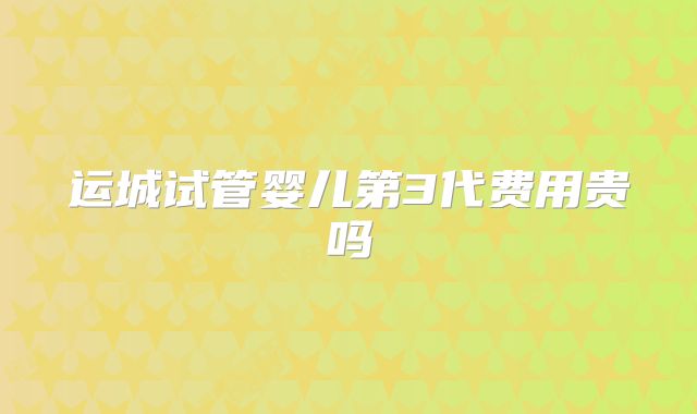 运城试管婴儿第3代费用贵吗