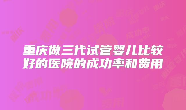 重庆做三代试管婴儿比较好的医院的成功率和费用