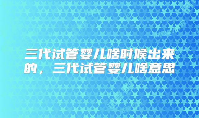 三代试管婴儿啥时候出来的,三代试管婴儿啥意思