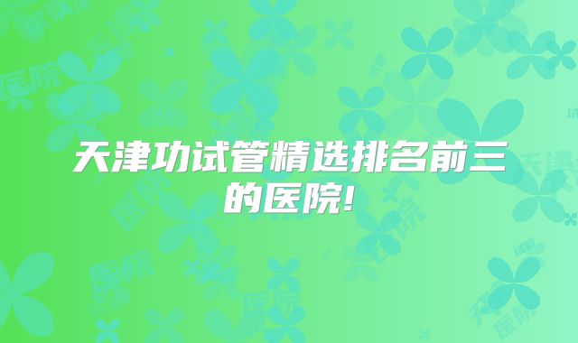 天津功试管精选排名前三的医院!