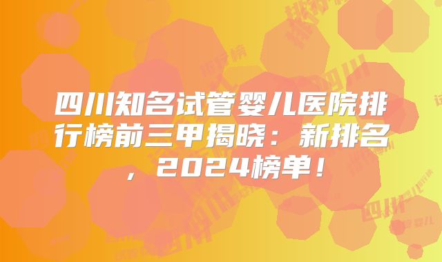 四川知名试管婴儿医院排行榜前三甲揭晓:新排名,2024榜单!