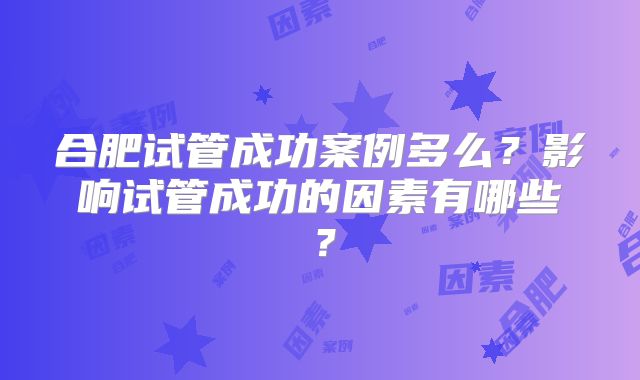 合肥试管成功案例多么？影响试管成功的因素有哪些？
