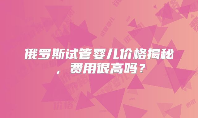俄罗斯试管婴儿价格揭秘，费用很高吗？