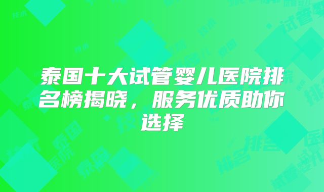 泰国十大试管婴儿医院排名榜揭晓,服务优质助你选择