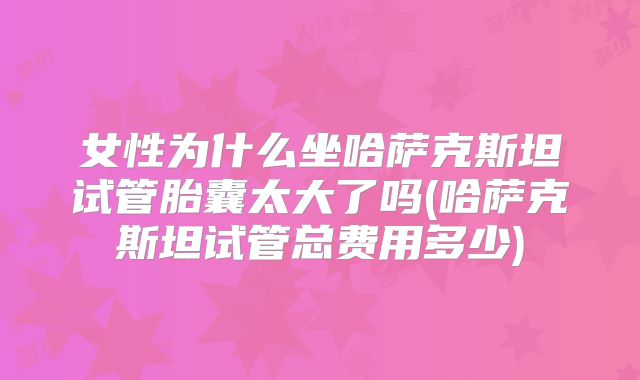 女性为什么坐哈萨克斯坦试管胎囊太大了吗(哈萨克斯坦试管总费用多少)