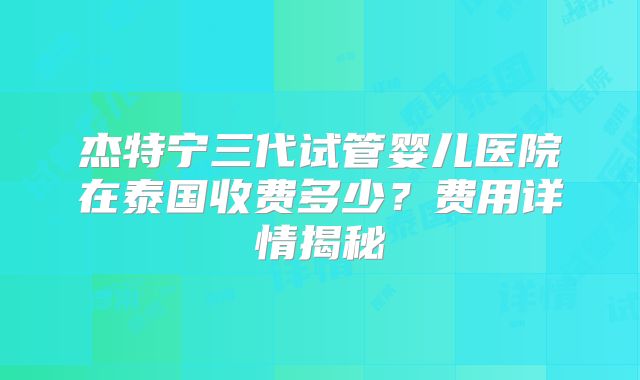 杰特宁三代试管婴儿医院在泰国收费多少?费用详情揭秘