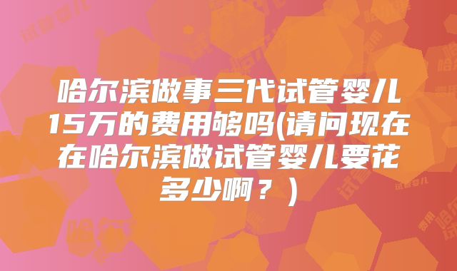 哈尔滨做事三代试管婴儿15万的费用够吗(请问现在在哈尔滨做试管婴儿要花多少啊?)
