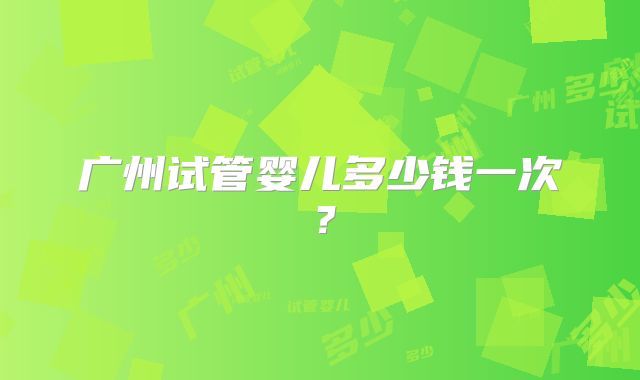 广州试管婴儿多少钱一次?