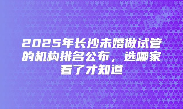 2025年长沙未婚做试管的机构排名公布，选哪家看了才知道
