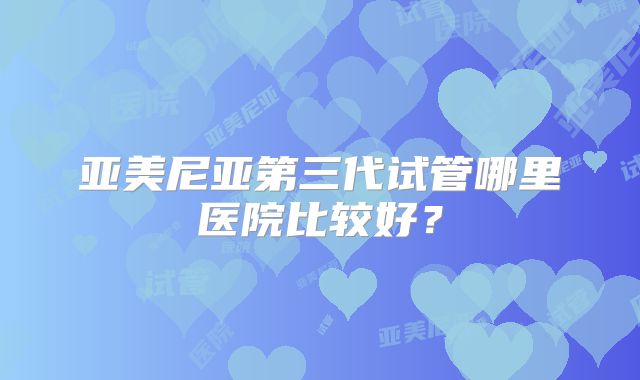 亚美尼亚第三代试管哪里医院比较好？