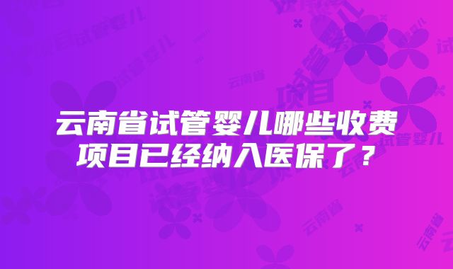 云南省试管婴儿哪些收费项目已经纳入医保了？