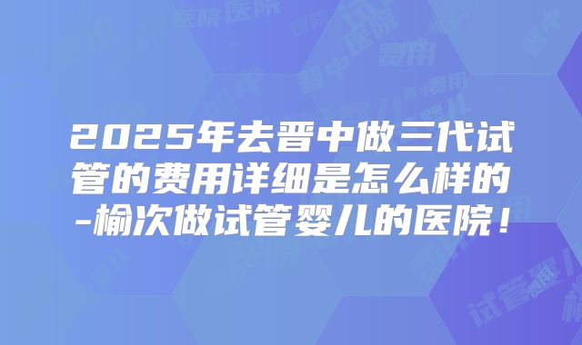 2025年去晋中做三代试管的费用详细是怎么样的-榆次做试管婴儿的医院！