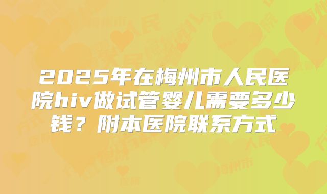 2025年在梅州市人民医院hiv做试管婴儿需要多少钱?附本医院联系方式