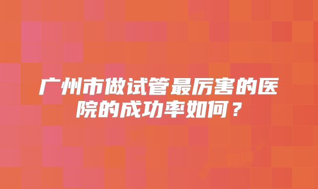 广州市做试管最厉害的医院的成功率如何？