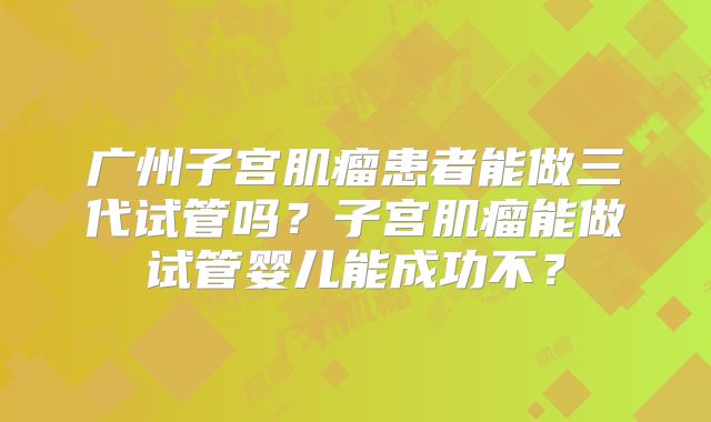 广州子宫肌瘤患者能做三代试管吗？子宫肌瘤能做试管婴儿能成功不？