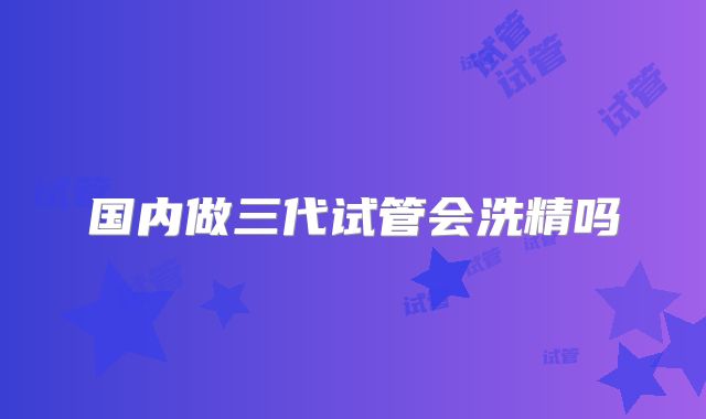 国内做三代试管会洗精吗
