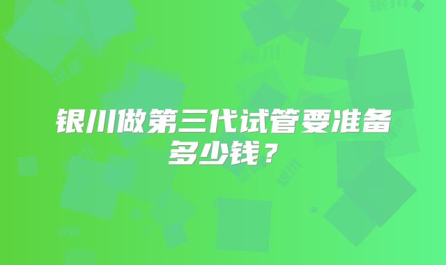 银川做第三代试管要准备多少钱?