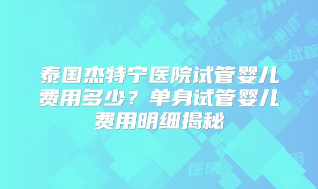 泰国杰特宁医院试管婴儿费用多少?单身试管婴儿费用明细揭秘