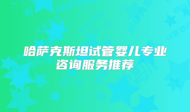 哈萨克斯坦试管婴儿专业咨询服务推荐