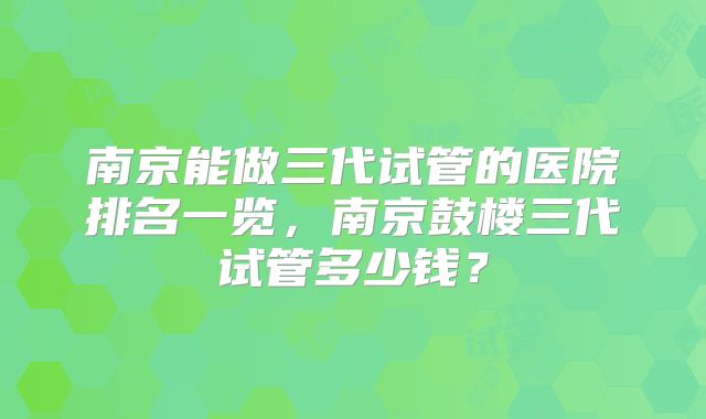 南京能做三代试管的医院排名一览，南京鼓楼三代试管多少钱？