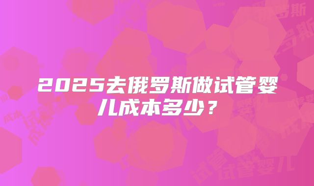 2025去俄罗斯做试管婴儿成本多少?