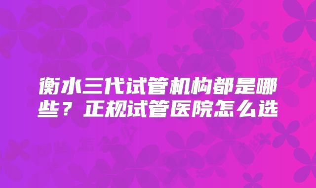 衡水三代试管机构都是哪些？正规试管医院怎么选