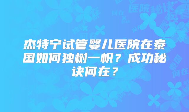杰特宁试管婴儿医院在泰国如何独树一帜？成功秘诀何在？