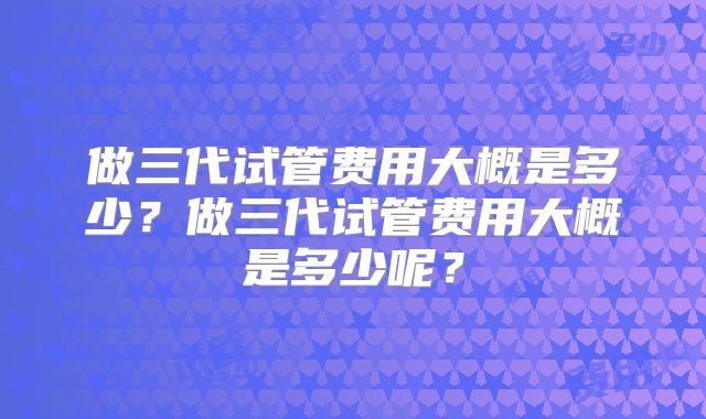 做三代试管费用大概是多少？做三代试管费用大概是多少呢？