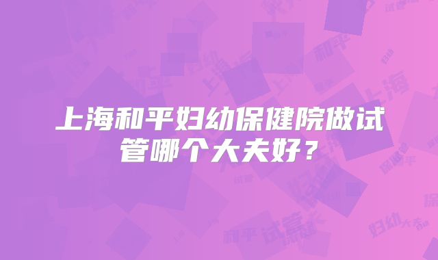 上海和平妇幼保健院做试管哪个大夫好?