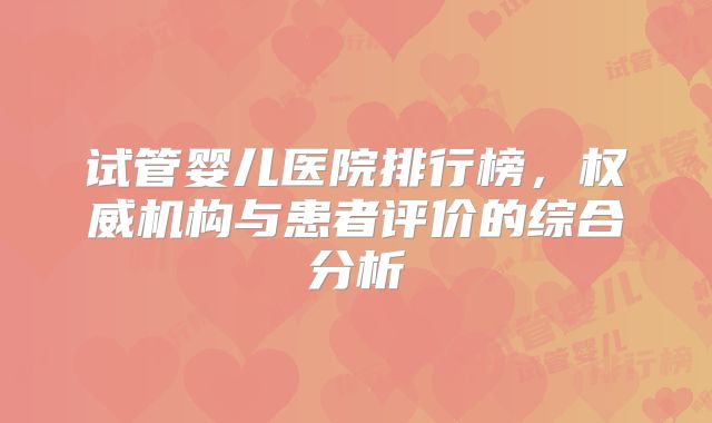 试管婴儿医院排行榜,权威机构与患者评价的综合分析