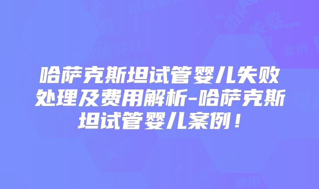 哈萨克斯坦试管婴儿失败处理及费用解析-哈萨克斯坦试管婴儿案例！