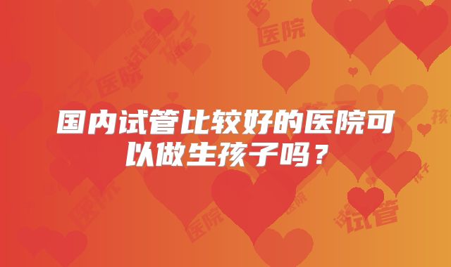 国内试管比较好的医院可以做生孩子吗？